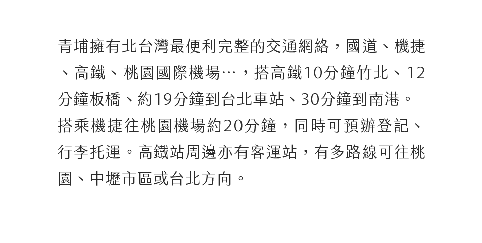 青埔擁有北台灣最便利完整的交通網絡，國道、機捷、高鐵、國際機場…，搭高鐵10分鐘竹北、12分鐘板橋、約19分鐘到台北車站、30分鐘到南港。搭乘機捷往桃園機場約20分鐘，同時可預辦登記、行李托運。高鐵站周邊亦有客運站，有多路線可往桃園市區或台北方向。