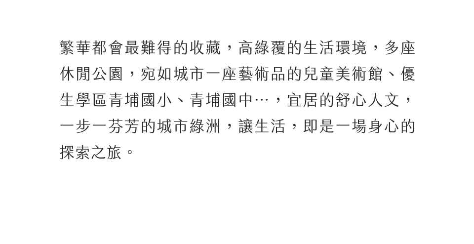 繁華都會最難得的收藏，高綠覆的生活環境，多座休閒公園，宛如城市一座藝術品的市立美術館、優生學區青埔國小、青埔國中…，宜居的舒心人文，一步一芬芳的城市綠洲，讓生活，即是一場身心的探索之旅。