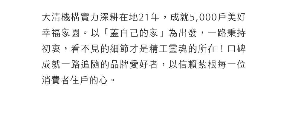 大清機構實力深耕在地21年，成就5,000戶美好幸福家園。以「蓋自己的家」為出發，一路秉持初衷，看不見的細節才是精工靈魂的所在！口碑成就一路追隨的品牌愛好者，以信賴紮根每一位消費者住戶的心。